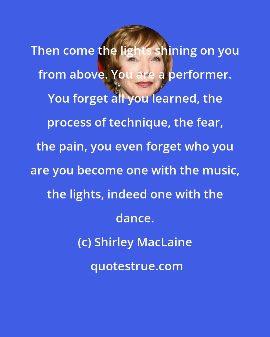 Shirley MacLaine: Then come the lights shining on you from above. You are a performer. You forget all you learned, the process of technique, the fear, the pain, you even forget who you are you become one with the music, the lights, indeed one with the dance.