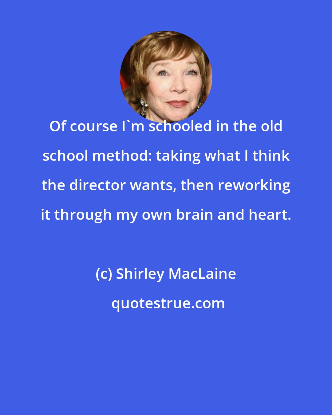 Shirley MacLaine: Of course I'm schooled in the old school method: taking what I think the director wants, then reworking it through my own brain and heart.