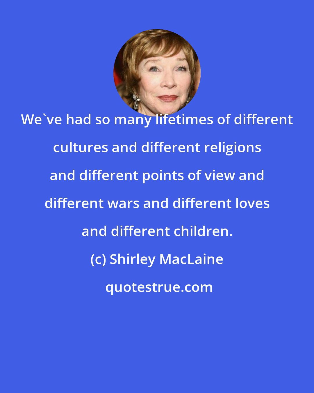 Shirley MacLaine: We've had so many lifetimes of different cultures and different religions and different points of view and different wars and different loves and different children.