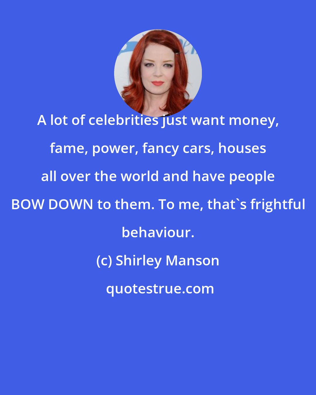 Shirley Manson: A lot of celebrities just want money, fame, power, fancy cars, houses all over the world and have people BOW DOWN to them. To me, that's frightful behaviour.