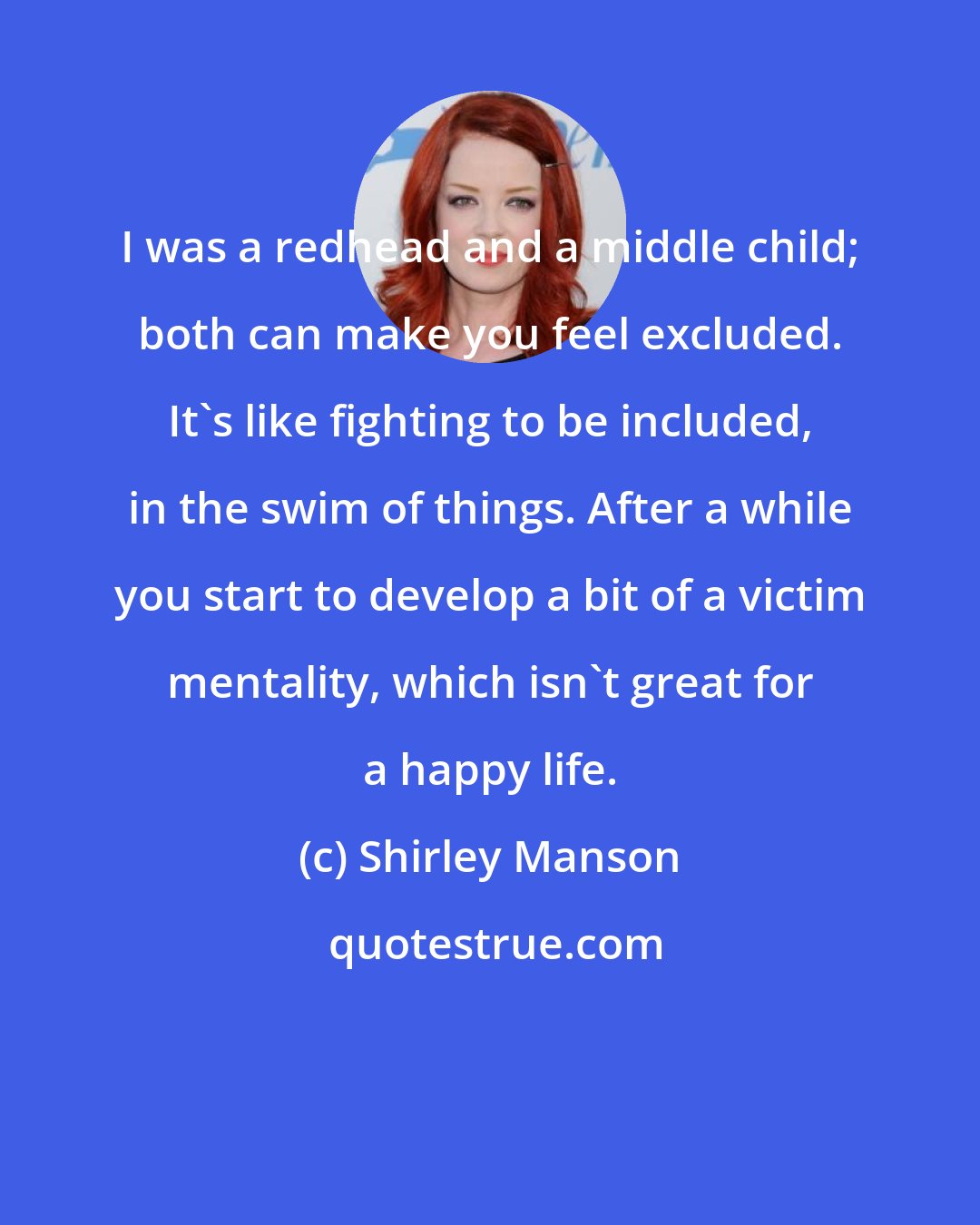 Shirley Manson: I was a redhead and a middle child; both can make you feel excluded. It's like fighting to be included, in the swim of things. After a while you start to develop a bit of a victim mentality, which isn't great for a happy life.