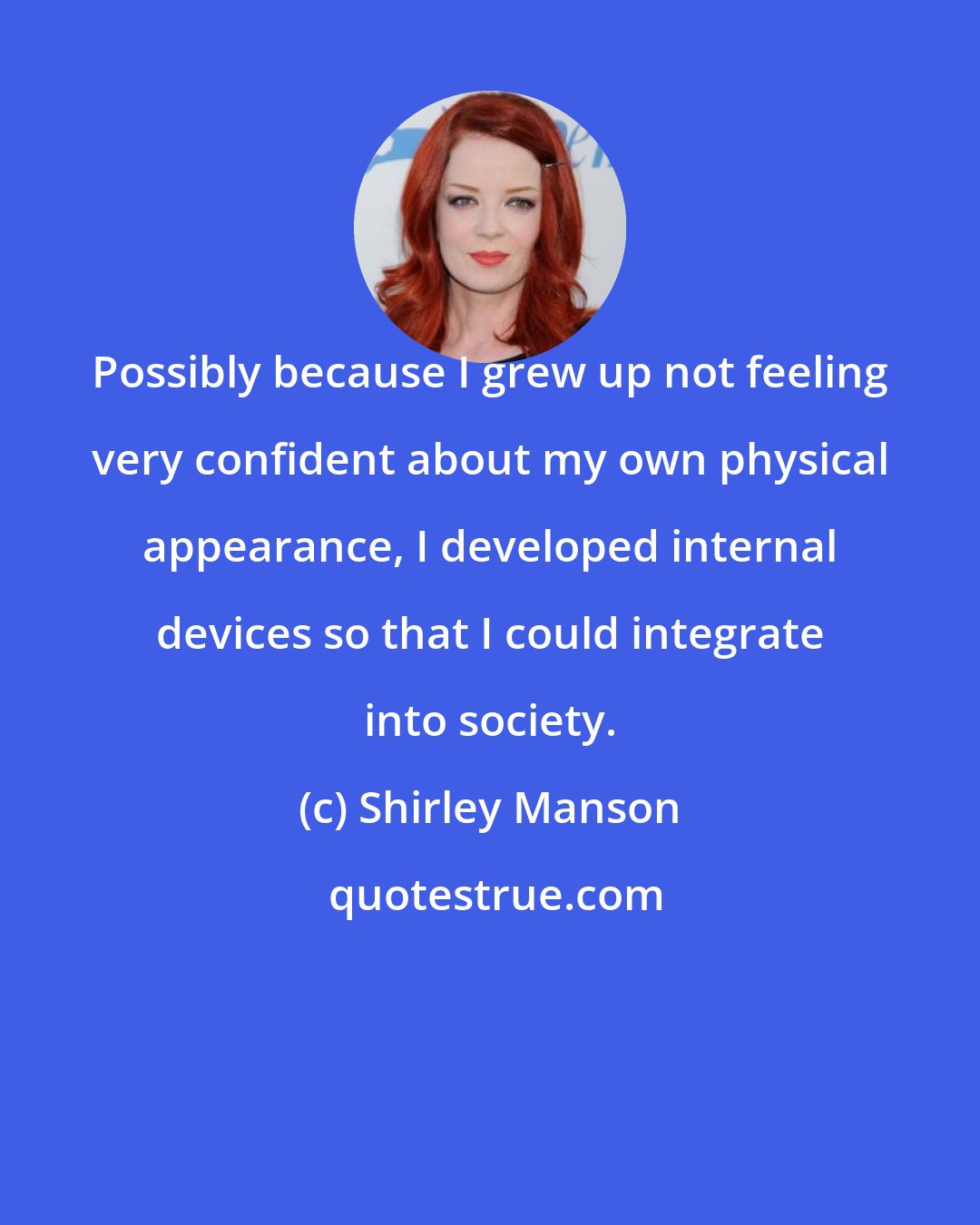 Shirley Manson: Possibly because I grew up not feeling very confident about my own physical appearance, I developed internal devices so that I could integrate into society.