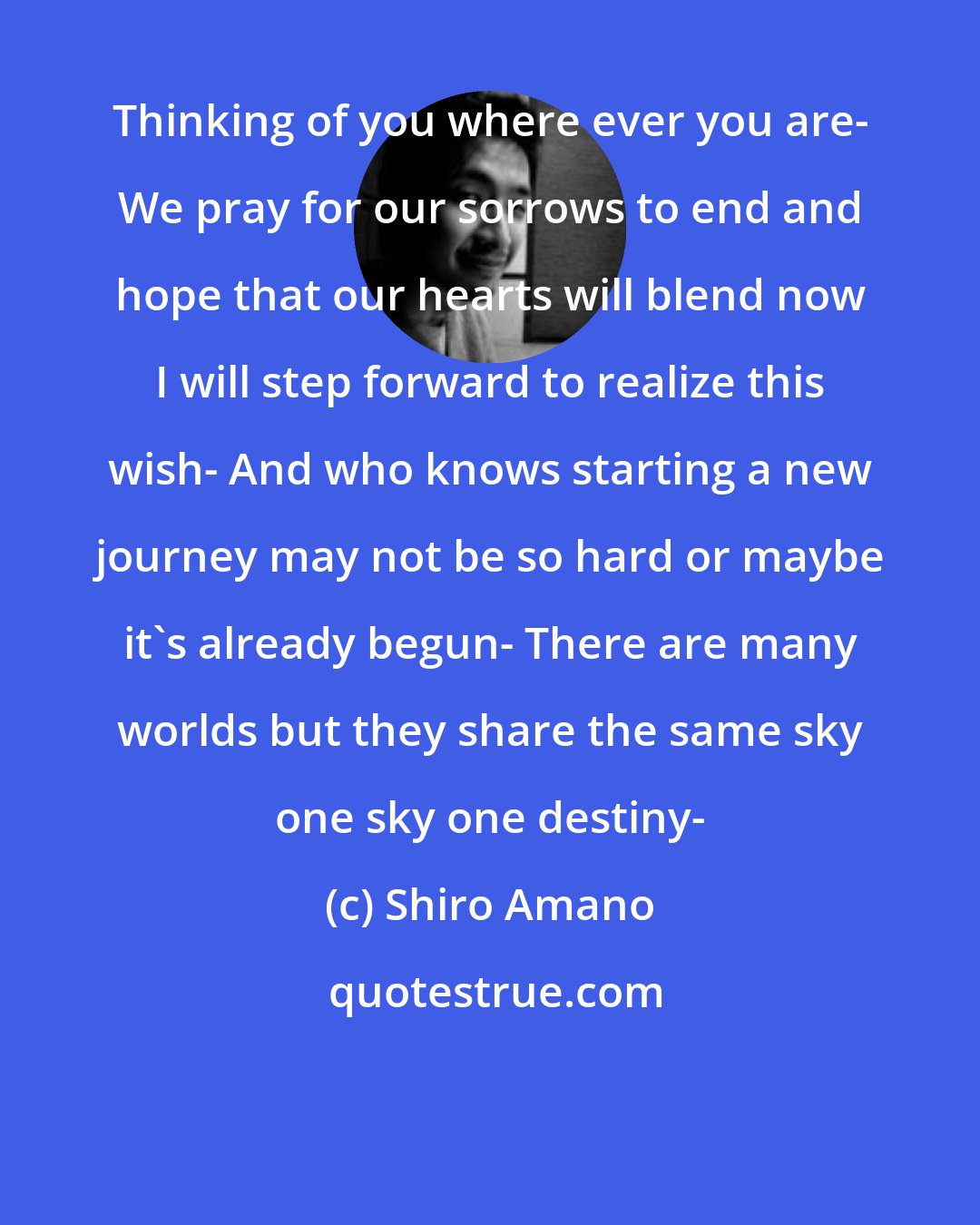 Shiro Amano: Thinking of you where ever you are- We pray for our sorrows to end and hope that our hearts will blend now I will step forward to realize this wish- And who knows starting a new journey may not be so hard or maybe it's already begun- There are many worlds but they share the same sky one sky one destiny-