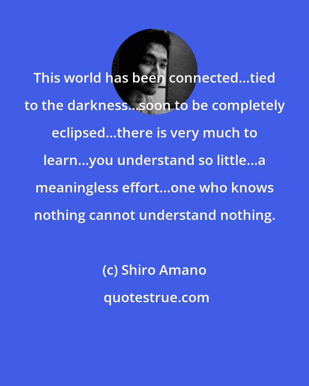 Shiro Amano: This world has been connected...tied to the darkness...soon to be completely eclipsed...there is very much to learn...you understand so little...a meaningless effort...one who knows nothing cannot understand nothing.