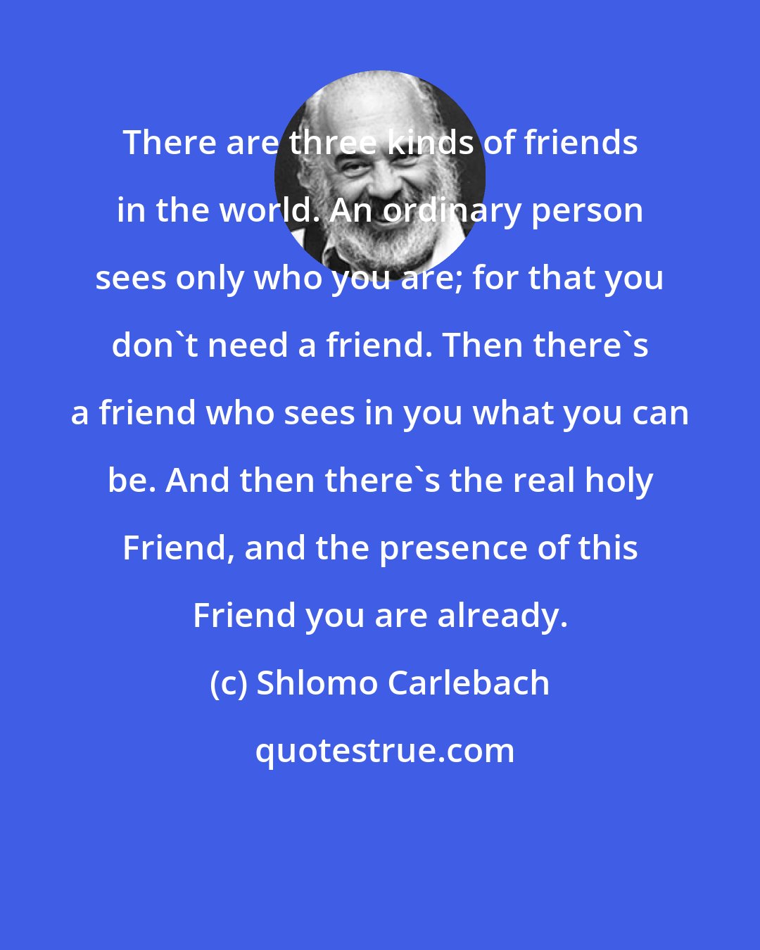 Shlomo Carlebach: There are three kinds of friends in the world. An ordinary person sees only who you are; for that you don't need a friend. Then there's a friend who sees in you what you can be. And then there's the real holy Friend, and the presence of this Friend you are already.