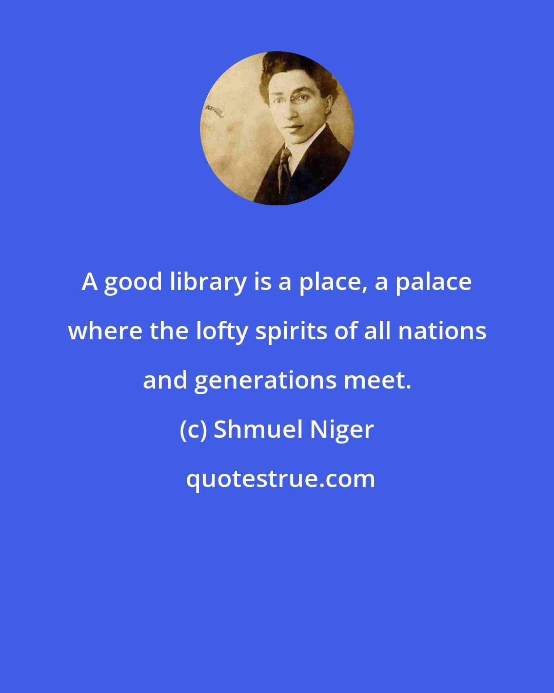 Shmuel Niger: A good library is a place, a palace where the lofty spirits of all nations and generations meet.