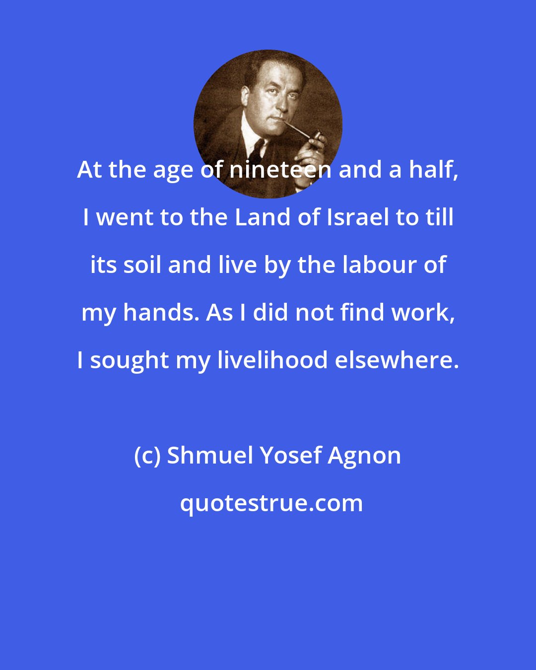 Shmuel Yosef Agnon: At the age of nineteen and a half, I went to the Land of Israel to till its soil and live by the labour of my hands. As I did not find work, I sought my livelihood elsewhere.