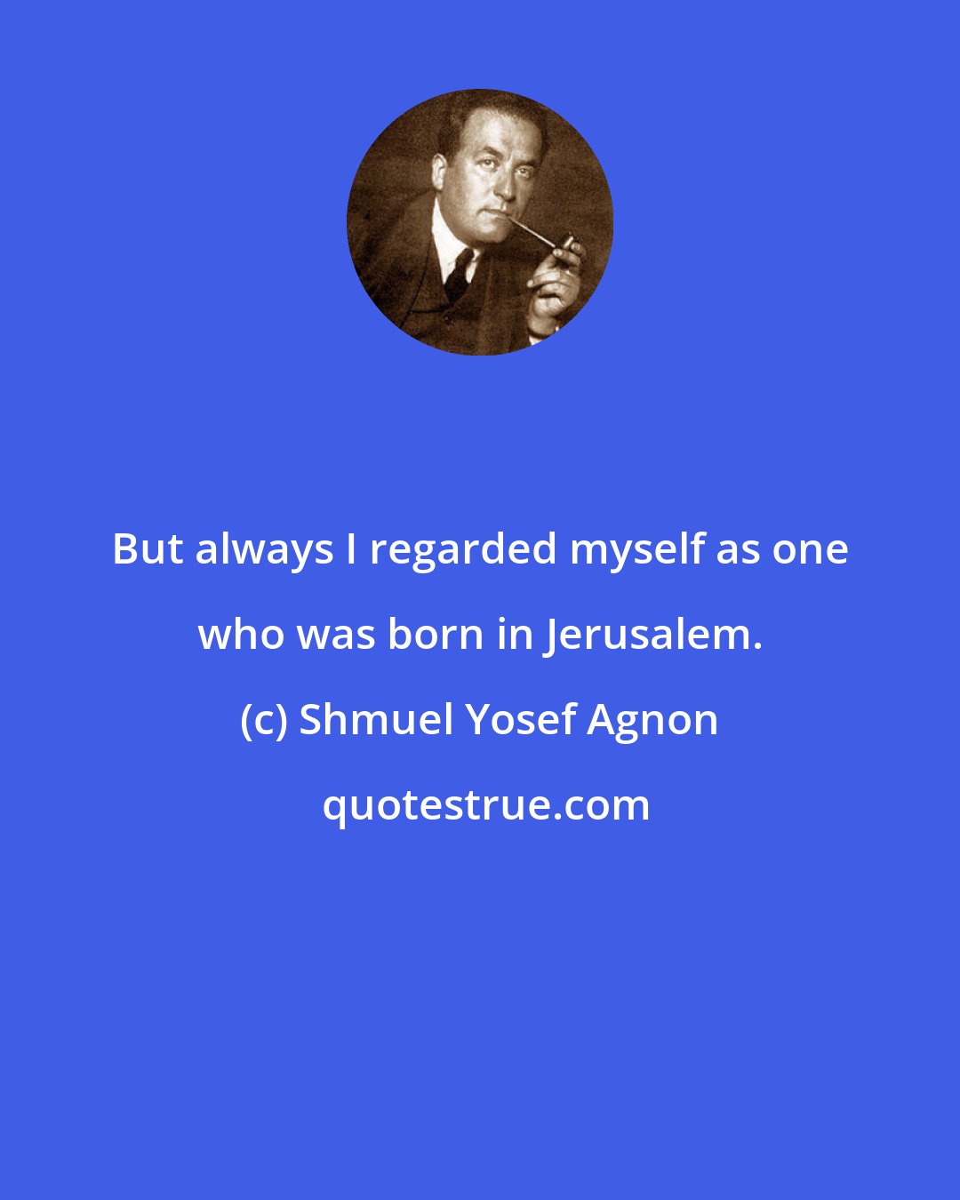 Shmuel Yosef Agnon: But always I regarded myself as one who was born in Jerusalem.