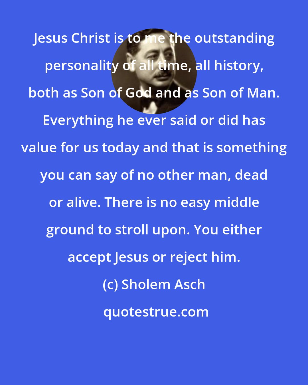 Sholem Asch: Jesus Christ is to me the outstanding personality of all time, all history, both as Son of God and as Son of Man. Everything he ever said or did has value for us today and that is something you can say of no other man, dead or alive. There is no easy middle ground to stroll upon. You either accept Jesus or reject him.