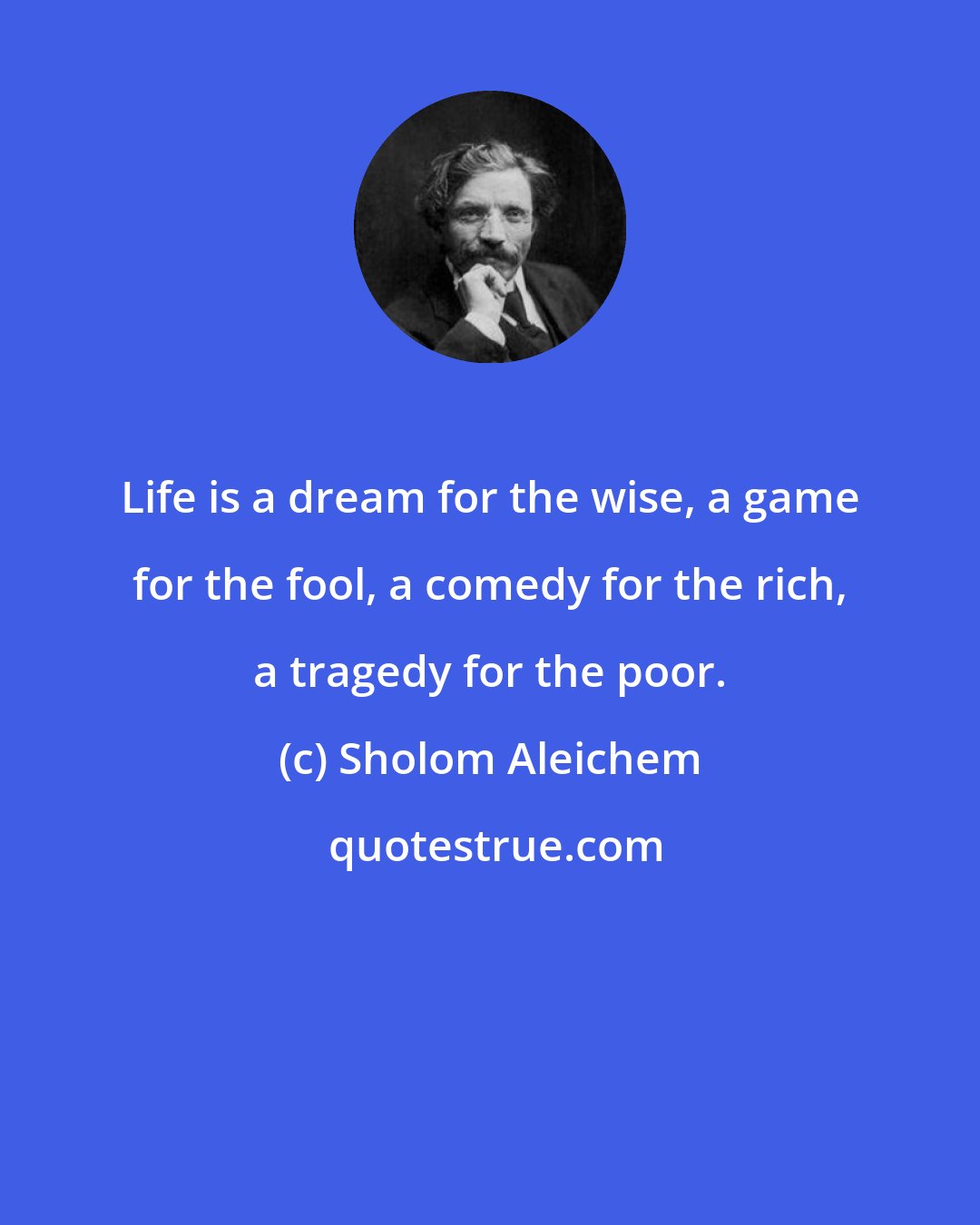 Sholom Aleichem: Life is a dream for the wise, a game for the fool, a comedy for the rich, a tragedy for the poor.