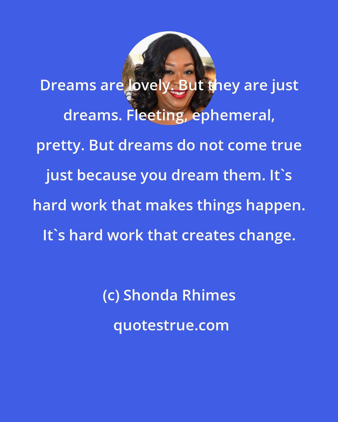 Shonda Rhimes: Dreams are lovely. But they are just dreams. Fleeting, ephemeral, pretty. But dreams do not come true just because you dream them. It's hard work that makes things happen. It's hard work that creates change.