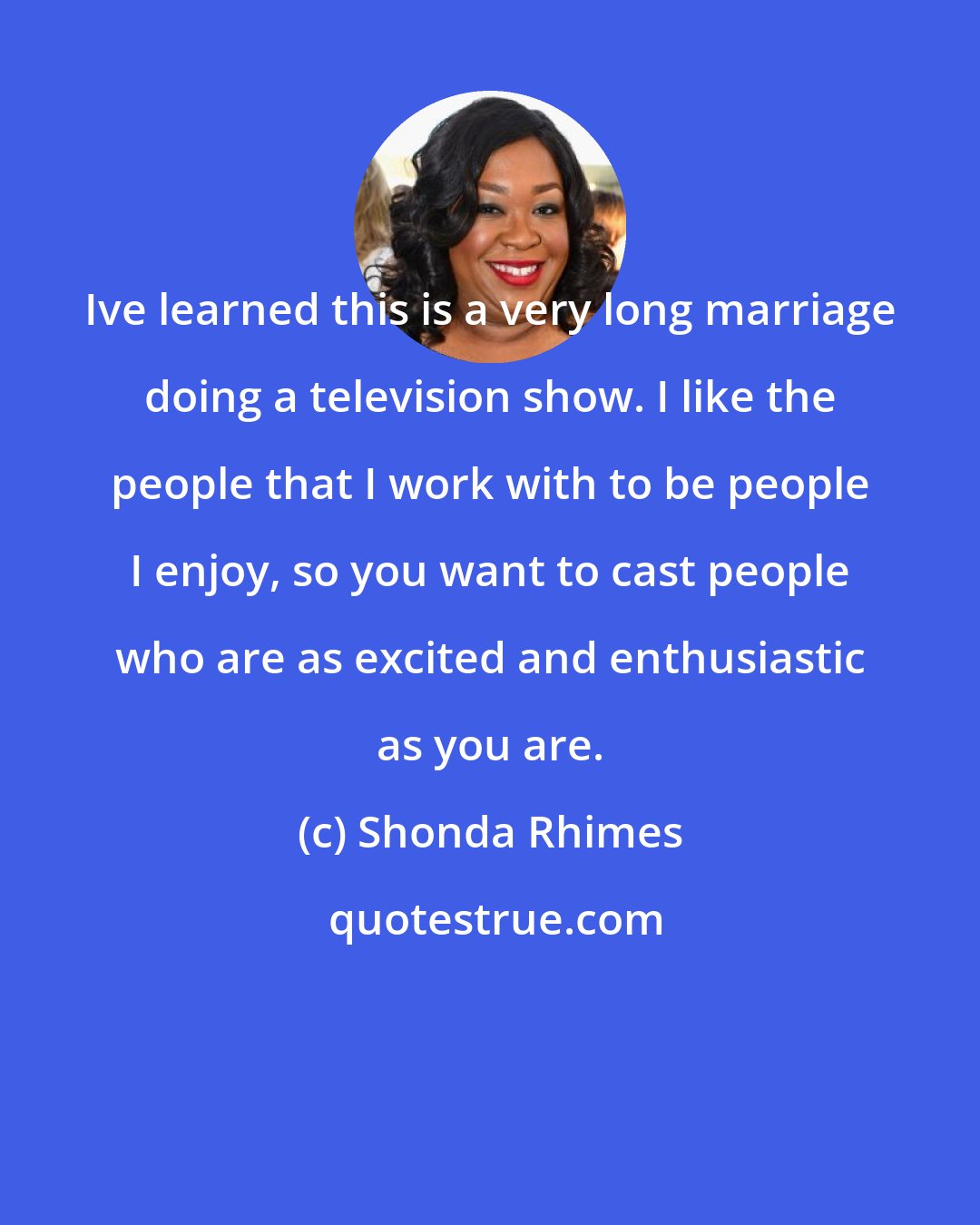 Shonda Rhimes: Ive learned this is a very long marriage doing a television show. I like the people that I work with to be people I enjoy, so you want to cast people who are as excited and enthusiastic as you are.