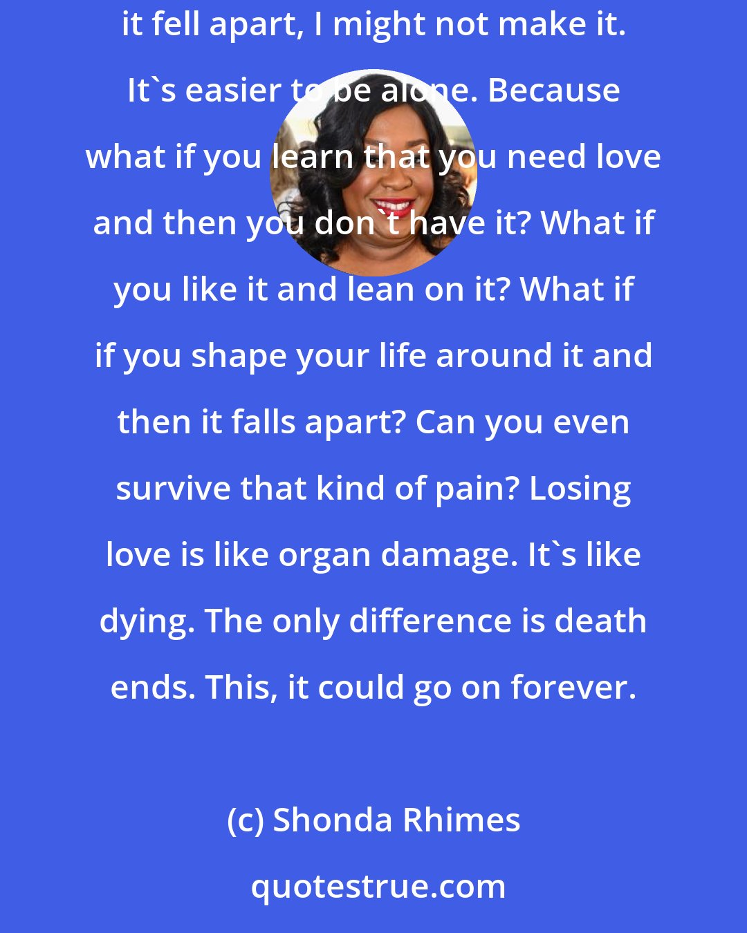 Shonda Rhimes: There's a reason I said I'd be happy alone. It wasn't 'cause I thought I'd be happy alone. It was because I thought if I loved someone and then it fell apart, I might not make it. It's easier to be alone. Because what if you learn that you need love and then you don't have it? What if you like it and lean on it? What if if you shape your life around it and then it falls apart? Can you even survive that kind of pain? Losing love is like organ damage. It's like dying. The only difference is death ends. This, it could go on forever.