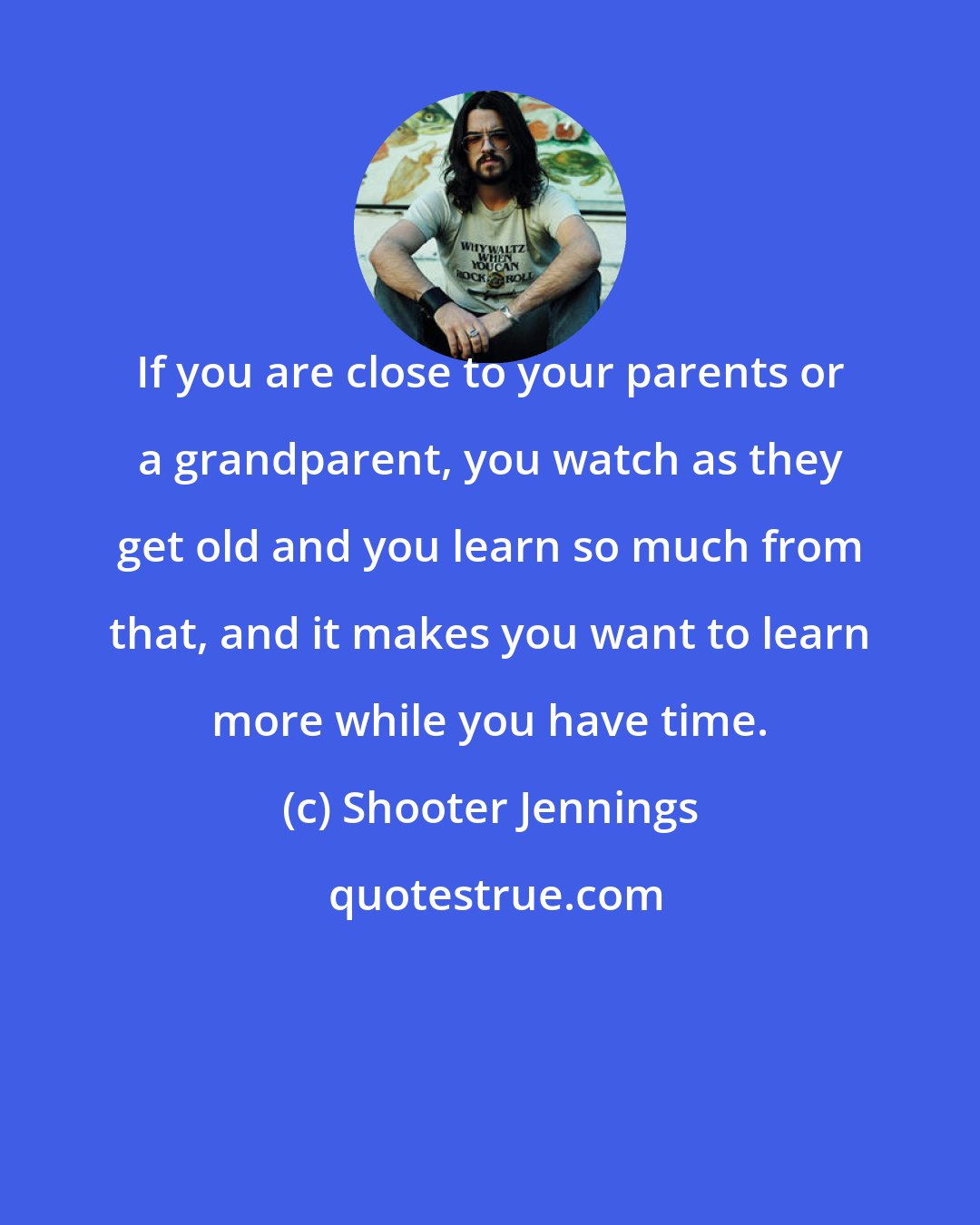 Shooter Jennings: If you are close to your parents or a grandparent, you watch as they get old and you learn so much from that, and it makes you want to learn more while you have time.