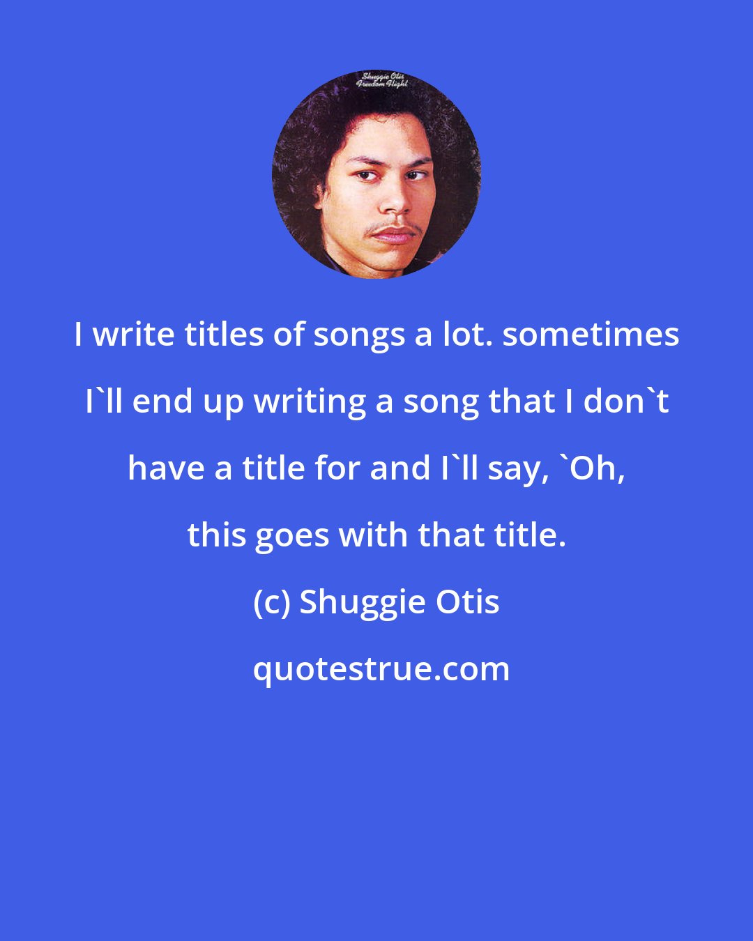 Shuggie Otis: I write titles of songs a lot. sometimes I'll end up writing a song that I don't have a title for and I'll say, 'Oh, this goes with that title.