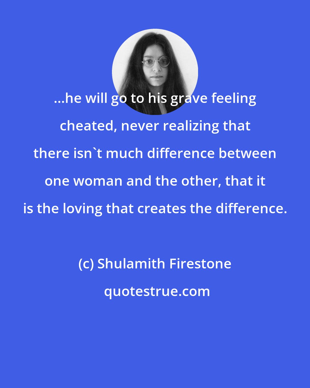 Shulamith Firestone: ...he will go to his grave feeling cheated, never realizing that there isn't much difference between one woman and the other, that it is the loving that creates the difference.