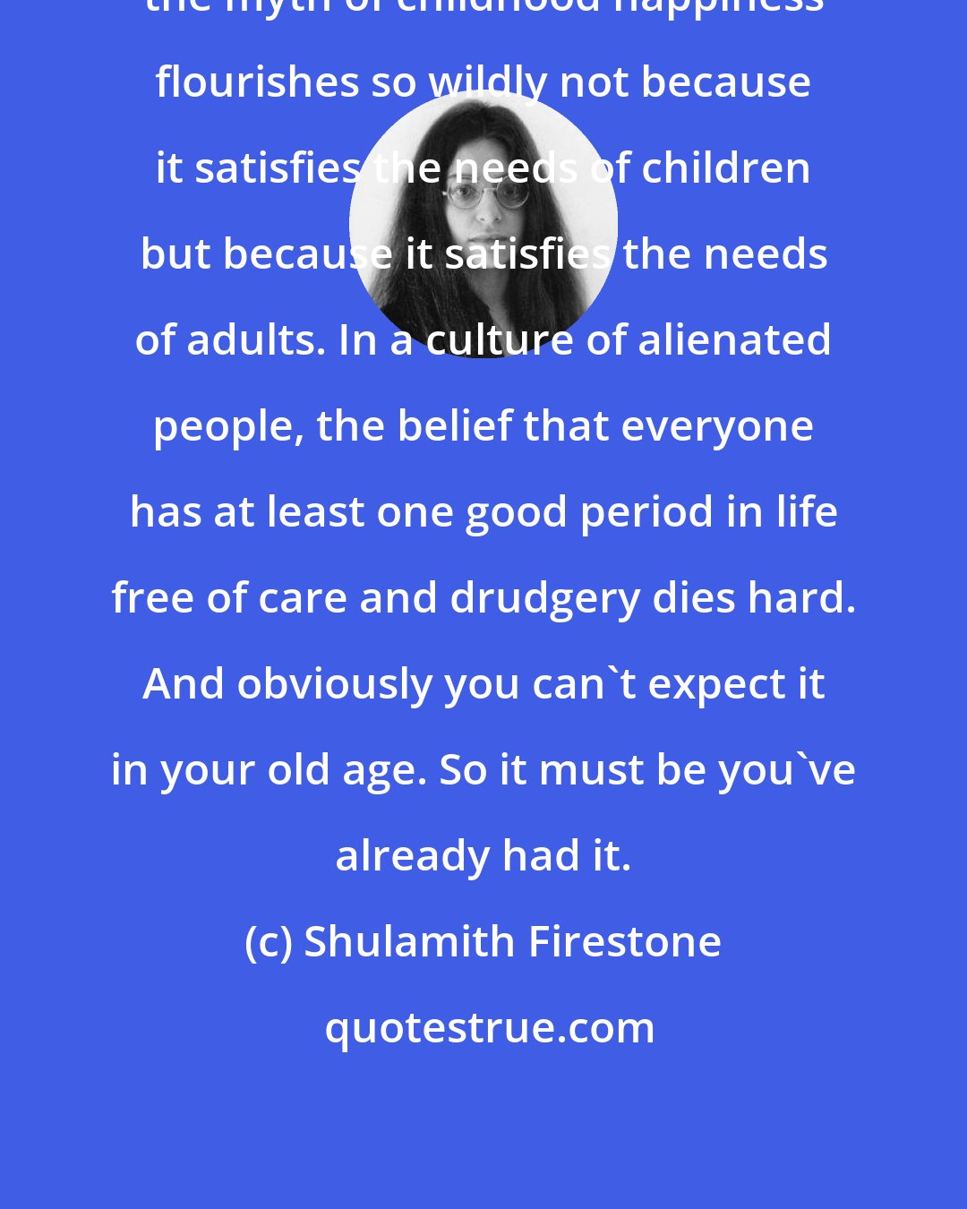 Shulamith Firestone: the myth of childhood happiness flourishes so wildly not because it satisfies the needs of children but because it satisfies the needs of adults. In a culture of alienated people, the belief that everyone has at least one good period in life free of care and drudgery dies hard. And obviously you can't expect it in your old age. So it must be you've already had it.