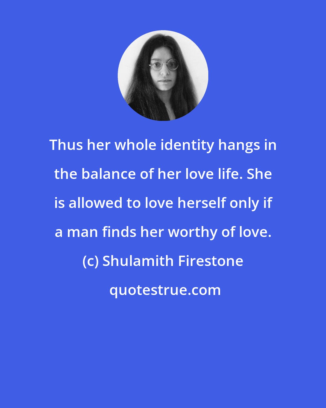 Shulamith Firestone: Thus her whole identity hangs in the balance of her love life. She is allowed to love herself only if a man finds her worthy of love.