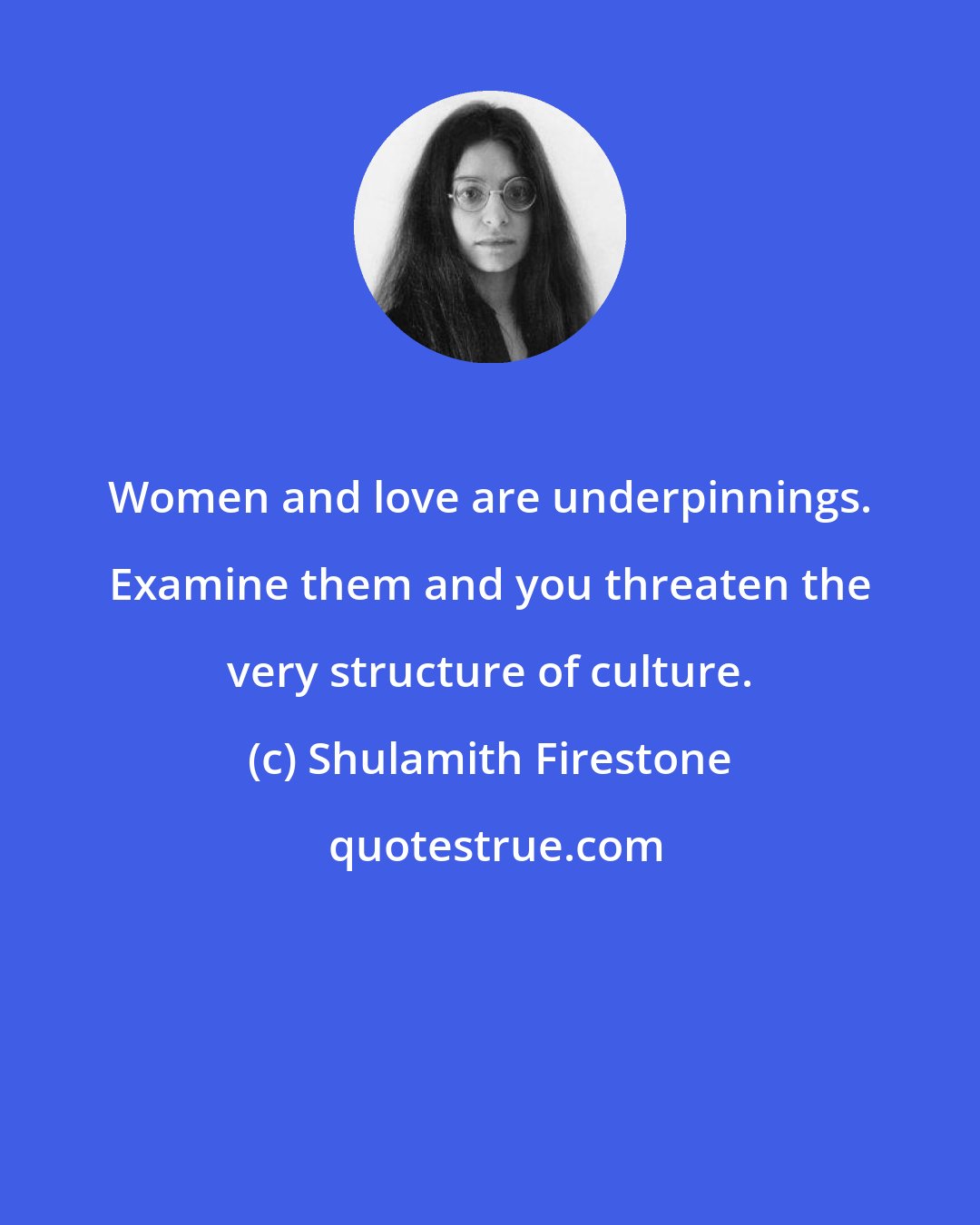Shulamith Firestone: Women and love are underpinnings. Examine them and you threaten the very structure of culture.