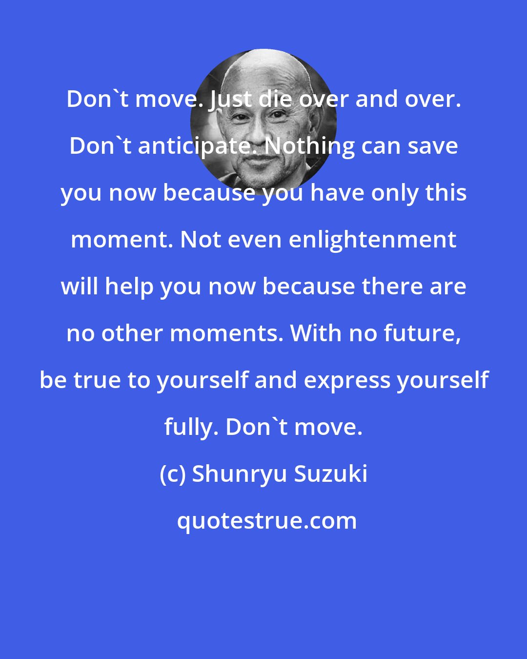 Shunryu Suzuki: Don't move. Just die over and over. Don't anticipate. Nothing can save you now because you have only this moment. Not even enlightenment will help you now because there are no other moments. With no future, be true to yourself and express yourself fully. Don't move.