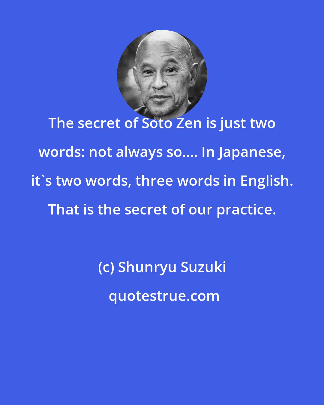 Shunryu Suzuki: The secret of Soto Zen is just two words: not always so.... In Japanese, it's two words, three words in English. That is the secret of our practice.