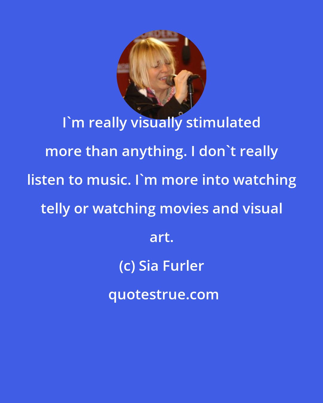 Sia Furler: I'm really visually stimulated more than anything. I don't really listen to music. I'm more into watching telly or watching movies and visual art.