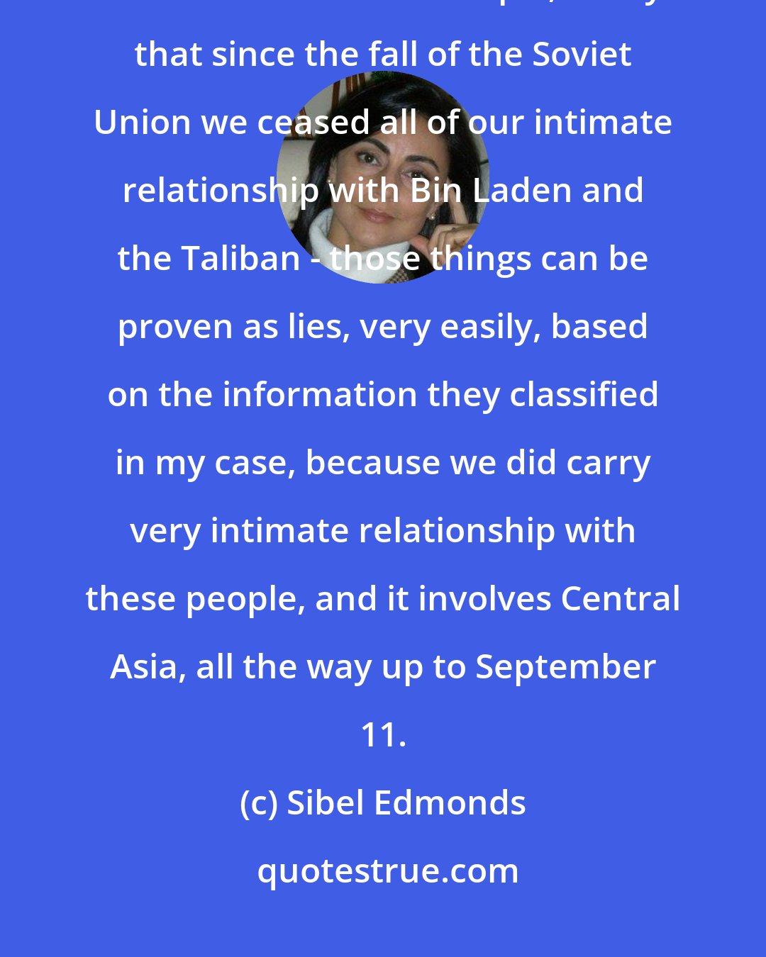 Sibel Edmonds: I have information about things that our government has lied to us about. I know. For example, to say that since the fall of the Soviet Union we ceased all of our intimate relationship with Bin Laden and the Taliban - those things can be proven as lies, very easily, based on the information they classified in my case, because we did carry very intimate relationship with these people, and it involves Central Asia, all the way up to September 11.