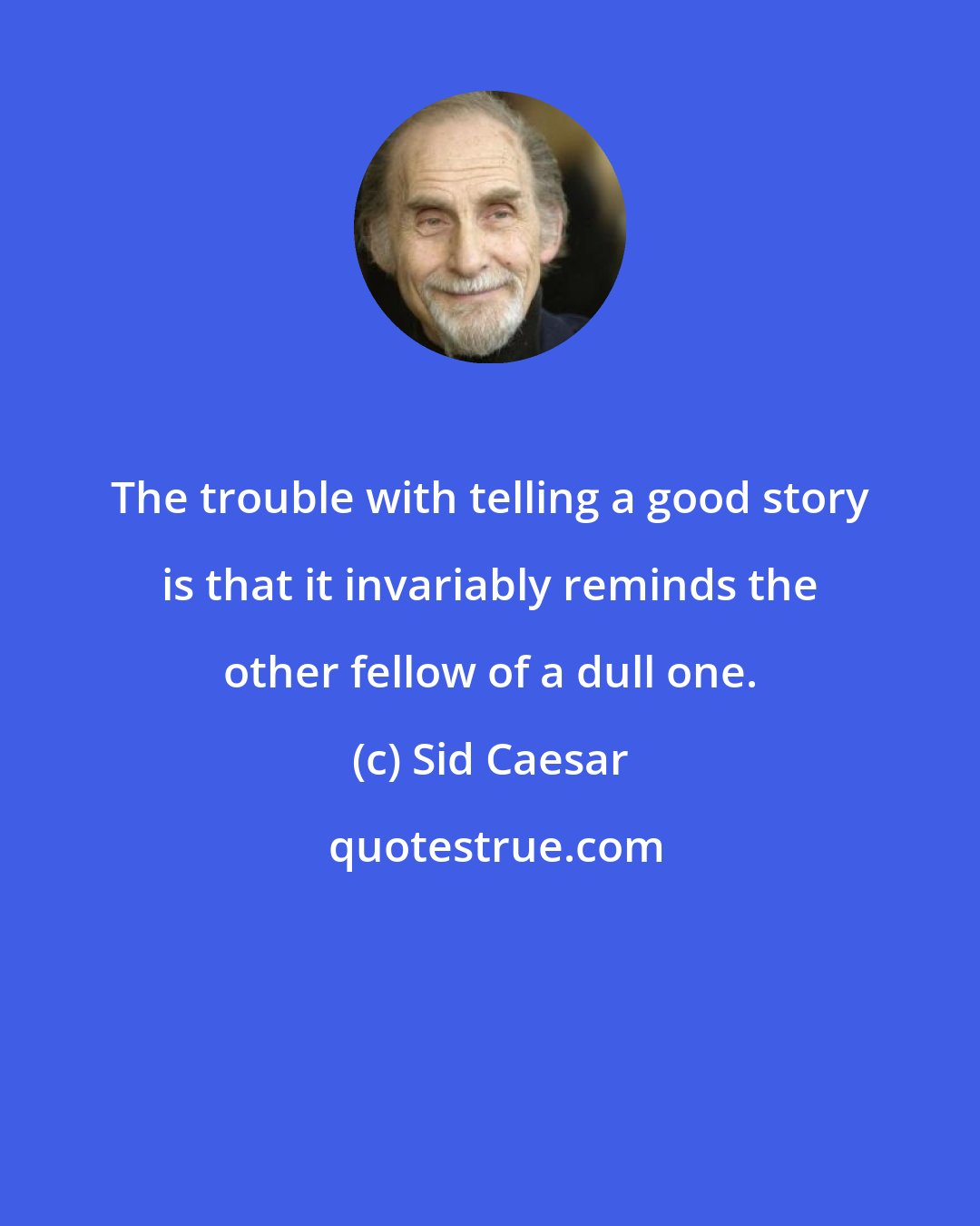 Sid Caesar: The trouble with telling a good story is that it invariably reminds the other fellow of a dull one.