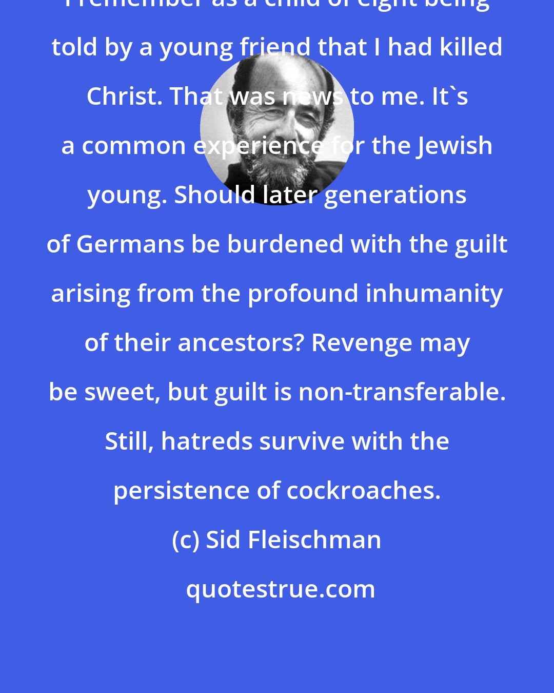Sid Fleischman: I remember as a child of eight being told by a young friend that I had killed Christ. That was news to me. It's a common experience for the Jewish young. Should later generations of Germans be burdened with the guilt arising from the profound inhumanity of their ancestors? Revenge may be sweet, but guilt is non-transferable. Still, hatreds survive with the persistence of cockroaches.