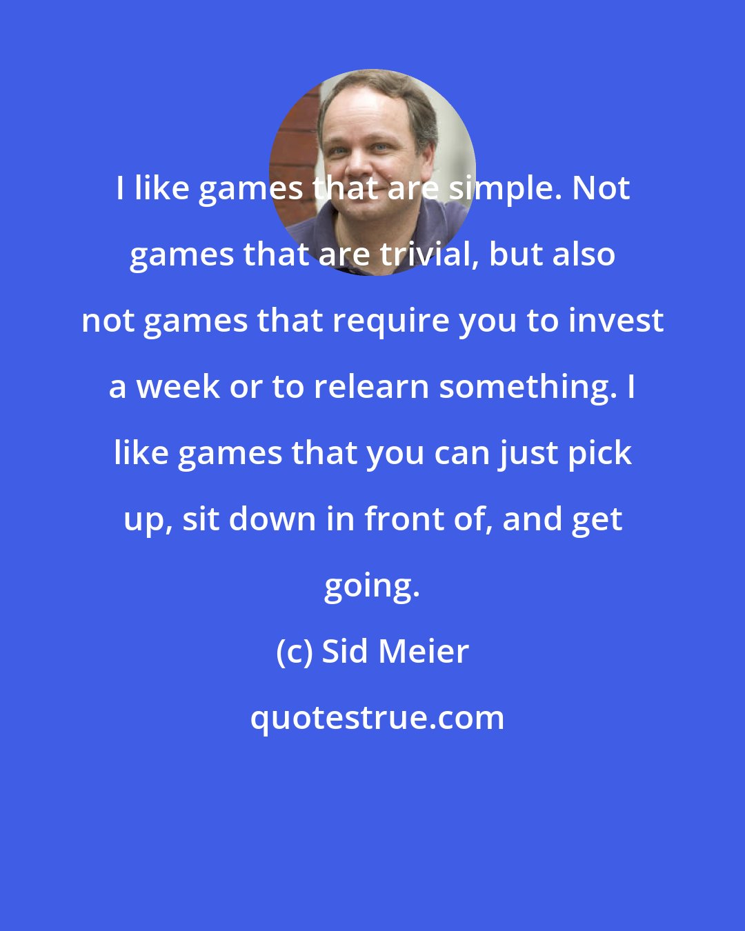 Sid Meier: I like games that are simple. Not games that are trivial, but also not games that require you to invest a week or to relearn something. I like games that you can just pick up, sit down in front of, and get going.