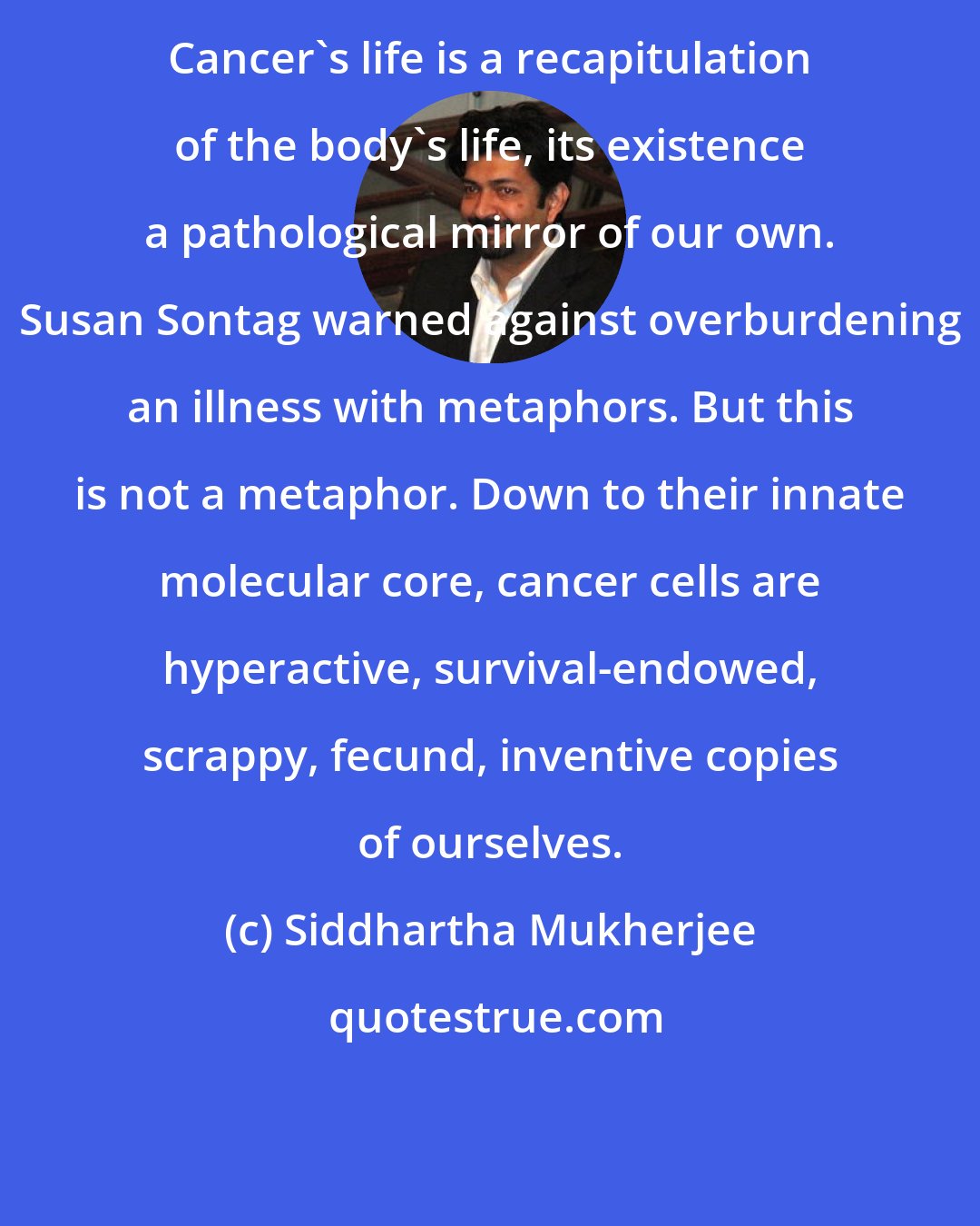 Siddhartha Mukherjee: Cancer's life is a recapitulation of the body's life, its existence a pathological mirror of our own. Susan Sontag warned against overburdening an illness with metaphors. But this is not a metaphor. Down to their innate molecular core, cancer cells are hyperactive, survival-endowed, scrappy, fecund, inventive copies of ourselves.