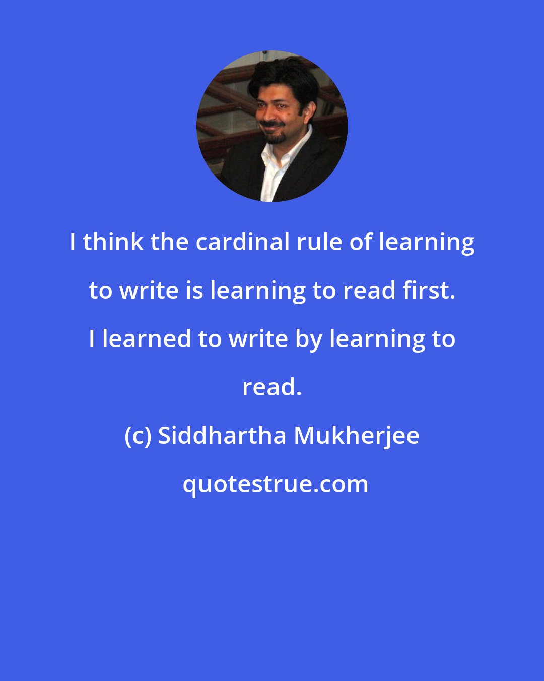 Siddhartha Mukherjee: I think the cardinal rule of learning to write is learning to read first. I learned to write by learning to read.