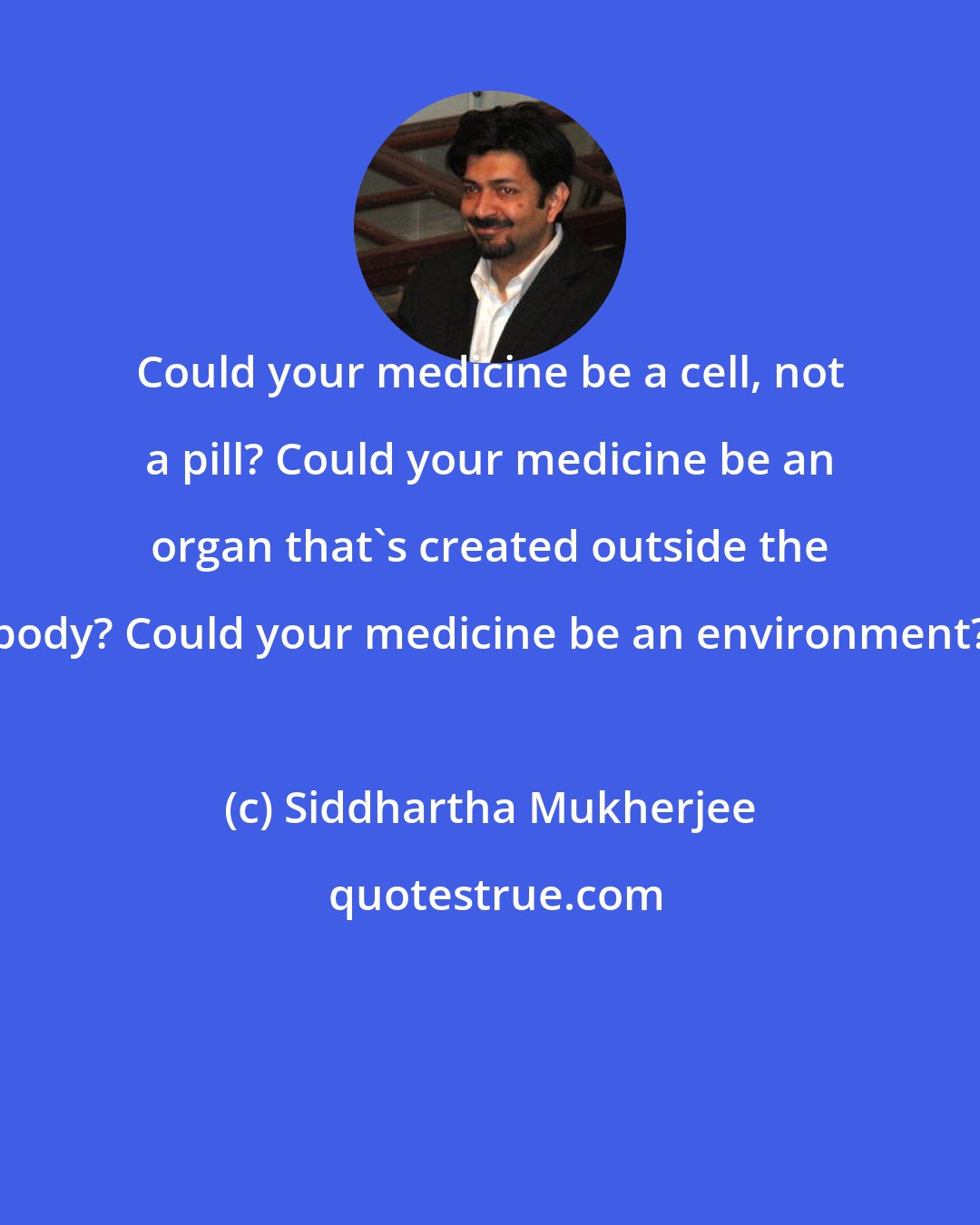 Siddhartha Mukherjee: Could your medicine be a cell, not a pill? Could your medicine be an organ that's created outside the body? Could your medicine be an environment?