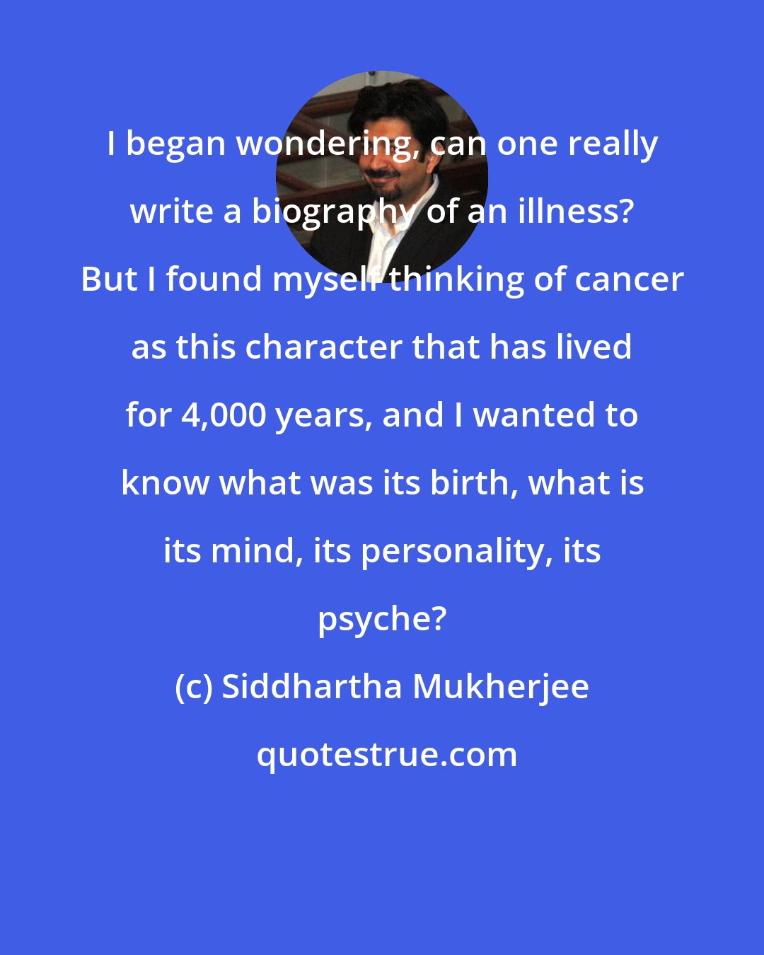 Siddhartha Mukherjee: I began wondering, can one really write a biography of an illness? But I found myself thinking of cancer as this character that has lived for 4,000 years, and I wanted to know what was its birth, what is its mind, its personality, its psyche?