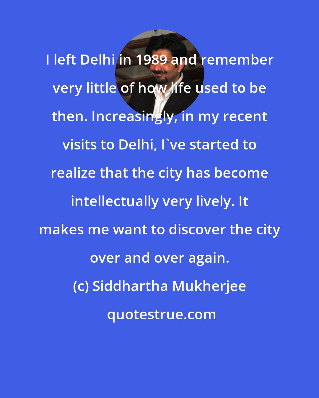 Siddhartha Mukherjee: I left Delhi in 1989 and remember very little of how life used to be then. Increasingly, in my recent visits to Delhi, I've started to realize that the city has become intellectually very lively. It makes me want to discover the city over and over again.