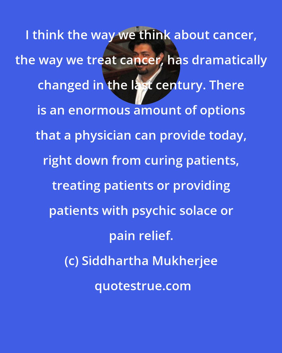 Siddhartha Mukherjee: I think the way we think about cancer, the way we treat cancer, has dramatically changed in the last century. There is an enormous amount of options that a physician can provide today, right down from curing patients, treating patients or providing patients with psychic solace or pain relief.