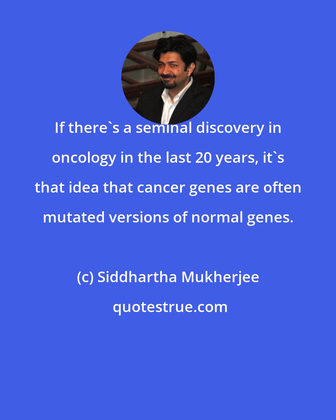 Siddhartha Mukherjee: If there's a seminal discovery in oncology in the last 20 years, it's that idea that cancer genes are often mutated versions of normal genes.