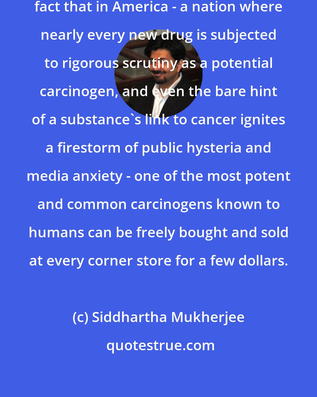 Siddhartha Mukherjee: It remains an astonishing, disturbing fact that in America - a nation where nearly every new drug is subjected to rigorous scrutiny as a potential carcinogen, and even the bare hint of a substance's link to cancer ignites a firestorm of public hysteria and media anxiety - one of the most potent and common carcinogens known to humans can be freely bought and sold at every corner store for a few dollars.