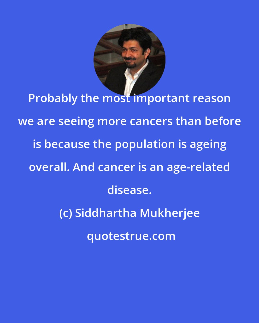 Siddhartha Mukherjee: Probably the most important reason we are seeing more cancers than before is because the population is ageing overall. And cancer is an age-related disease.