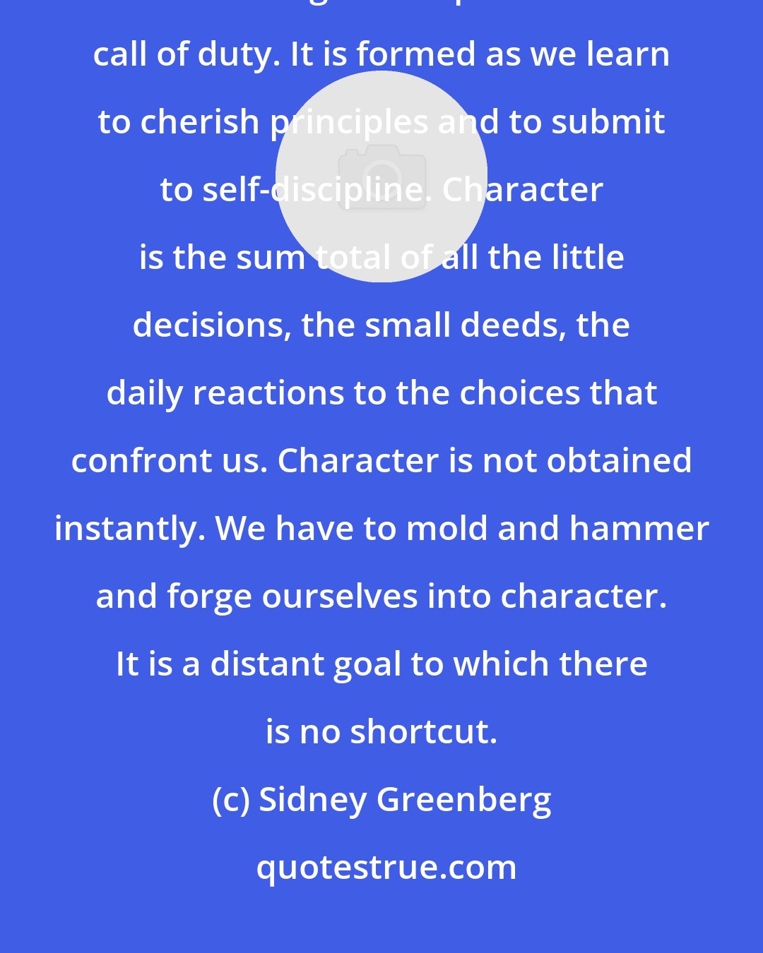 Sidney Greenberg: Character is distilled out of our daily confrontation with temptation, out of our regular response to the call of duty. It is formed as we learn to cherish principles and to submit to self-discipline. Character is the sum total of all the little decisions, the small deeds, the daily reactions to the choices that confront us. Character is not obtained instantly. We have to mold and hammer and forge ourselves into character. It is a distant goal to which there is no shortcut.