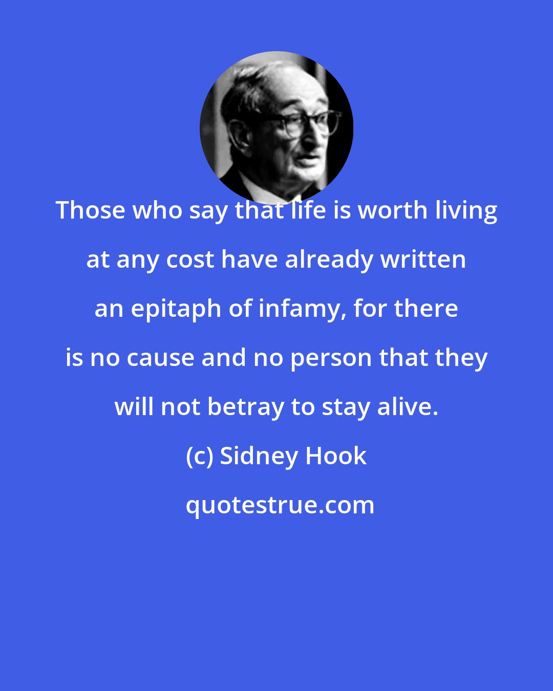 Sidney Hook: Those who say that life is worth living at any cost have already written an epitaph of infamy, for there is no cause and no person that they will not betray to stay alive.