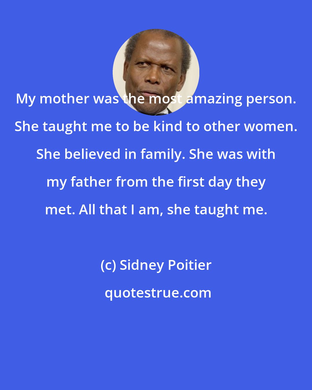 Sidney Poitier: My mother was the most amazing person. She taught me to be kind to other women. She believed in family. She was with my father from the first day they met. All that I am, she taught me.