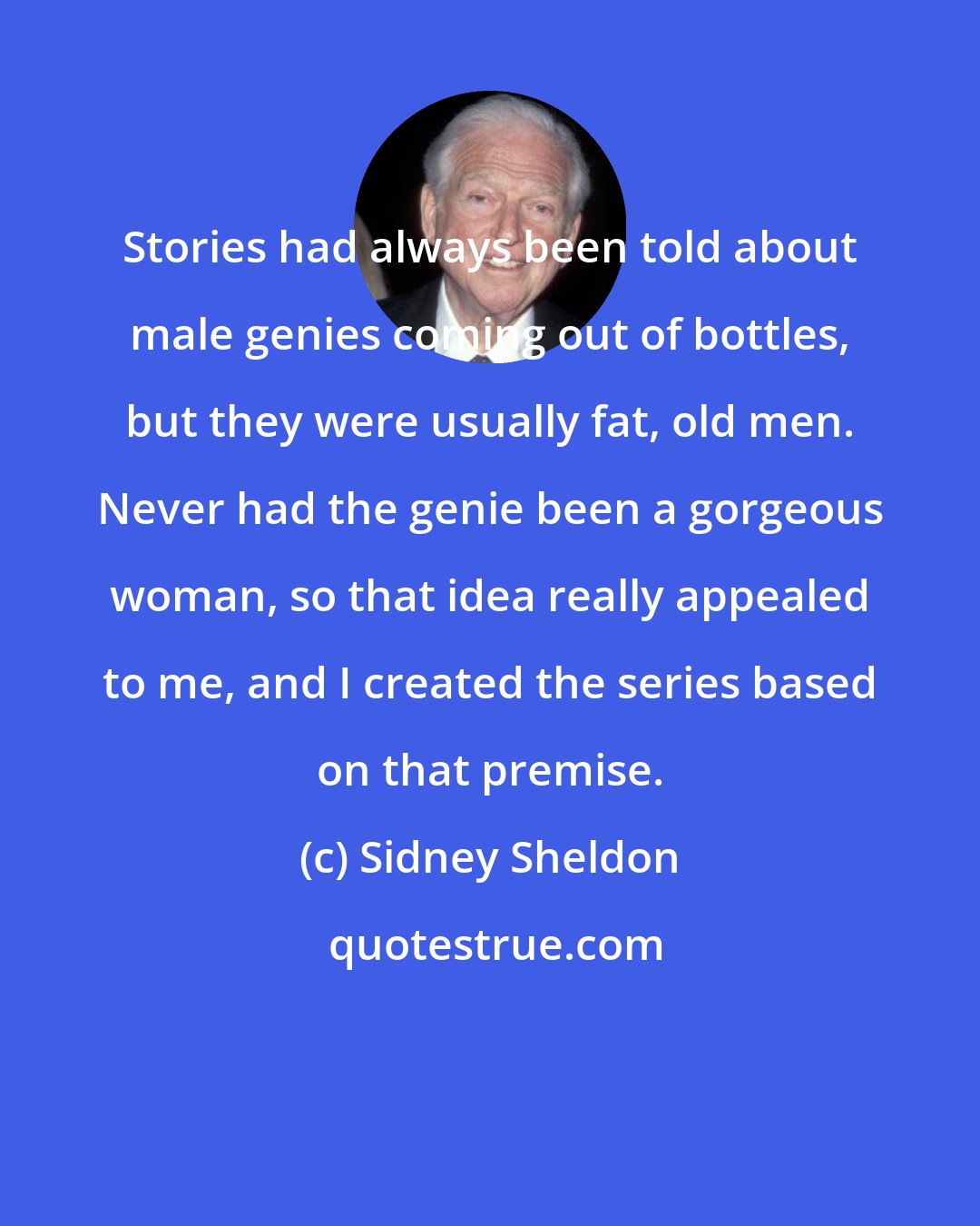 Sidney Sheldon: Stories had always been told about male genies coming out of bottles, but they were usually fat, old men. Never had the genie been a gorgeous woman, so that idea really appealed to me, and I created the series based on that premise.