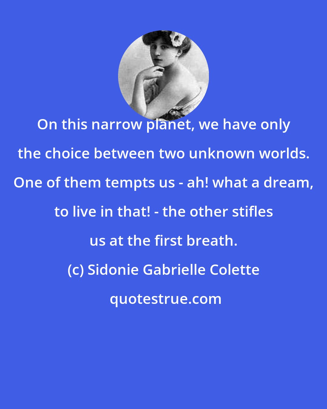 Sidonie Gabrielle Colette: On this narrow planet, we have only the choice between two unknown worlds. One of them tempts us - ah! what a dream, to live in that! - the other stifles us at the first breath.