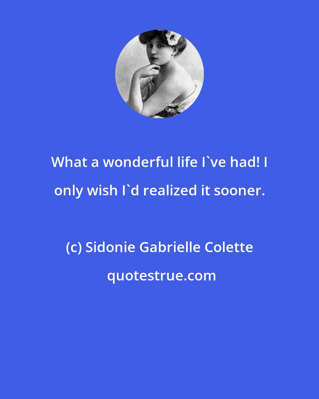 Sidonie Gabrielle Colette: What a wonderful life I've had! I only wish I'd realized it sooner.