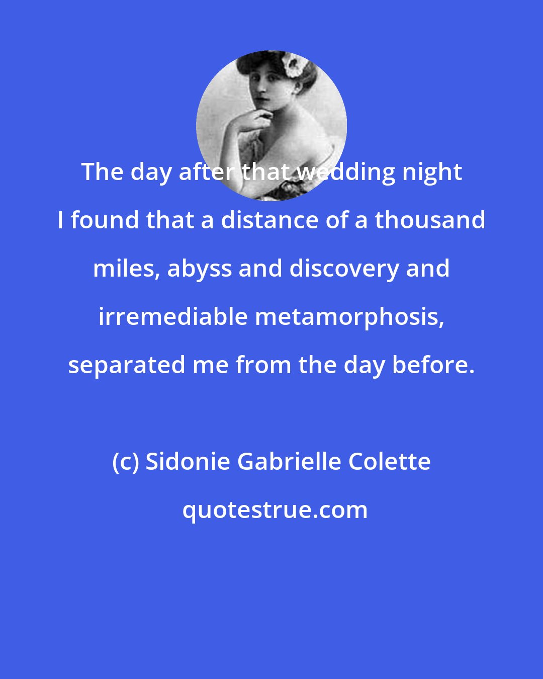 Sidonie Gabrielle Colette: The day after that wedding night I found that a distance of a thousand miles, abyss and discovery and irremediable metamorphosis, separated me from the day before.
