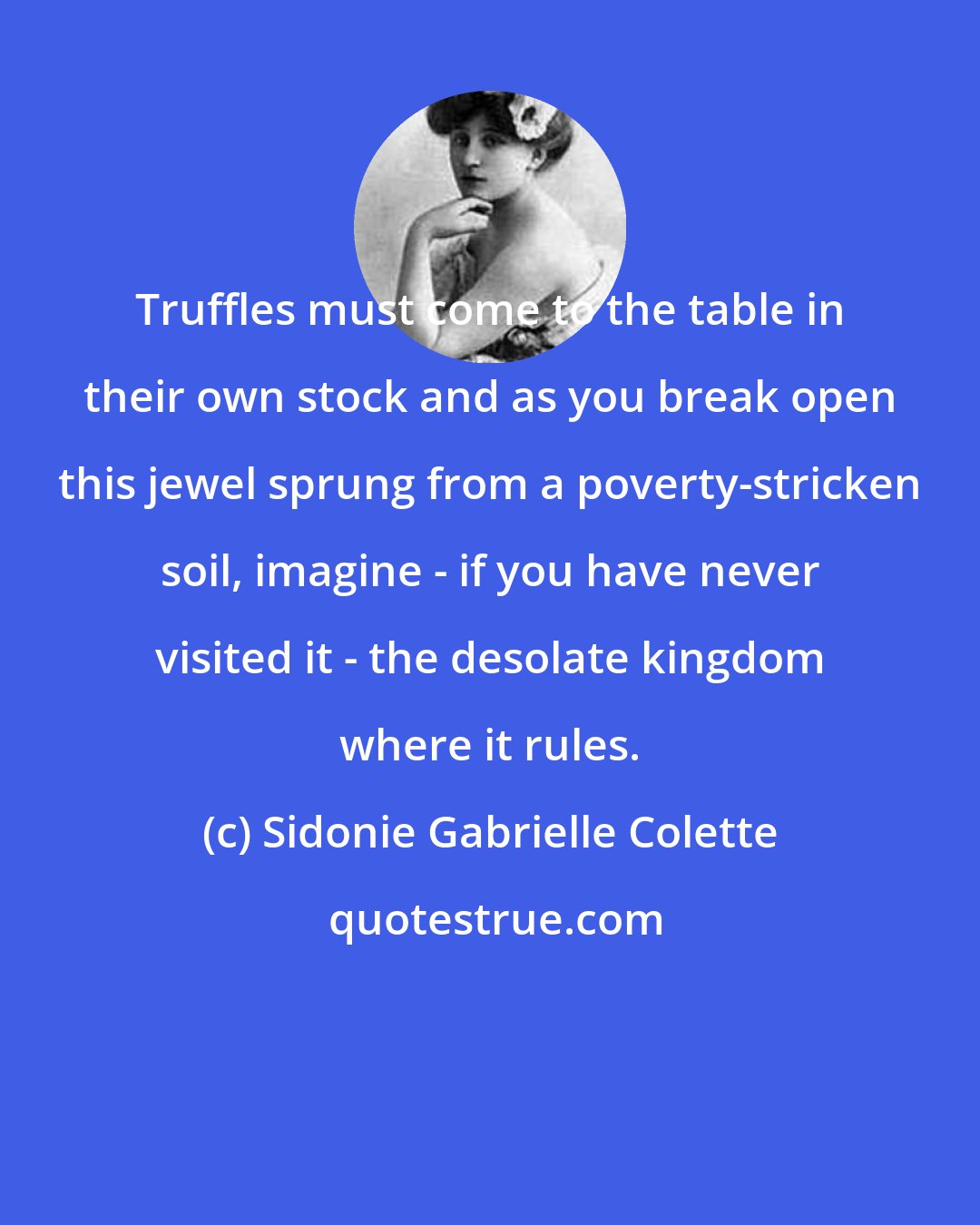 Sidonie Gabrielle Colette: Truffles must come to the table in their own stock and as you break open this jewel sprung from a poverty-stricken soil, imagine - if you have never visited it - the desolate kingdom where it rules.