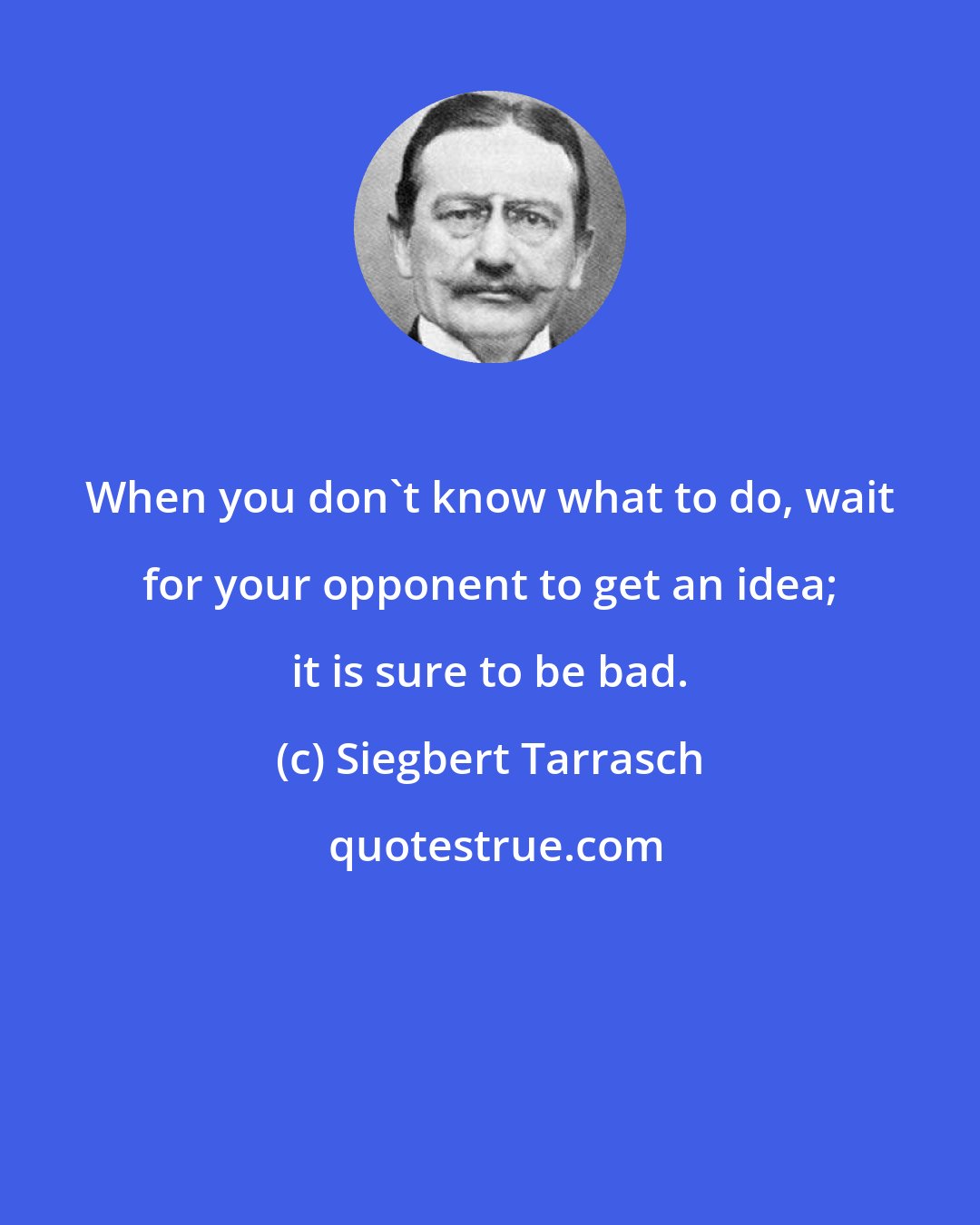Siegbert Tarrasch: When you don't know what to do, wait for your opponent to get an idea; it is sure to be bad.