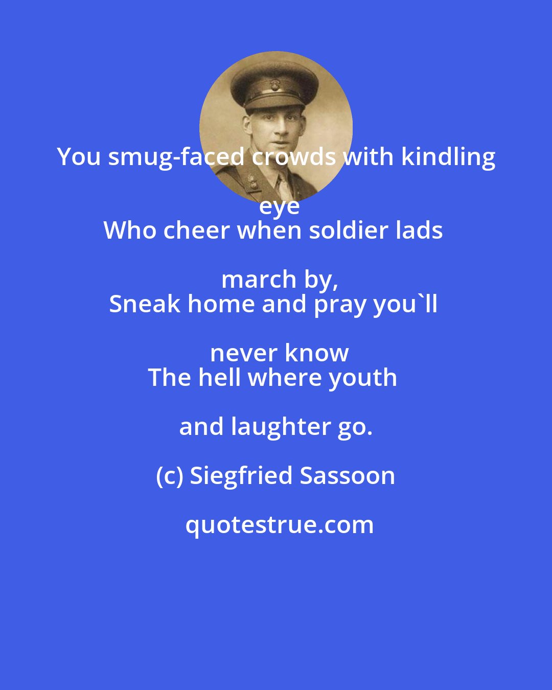 Siegfried Sassoon: You smug-faced crowds with kindling eye
Who cheer when soldier lads march by,
Sneak home and pray you'll never know
The hell where youth and laughter go.