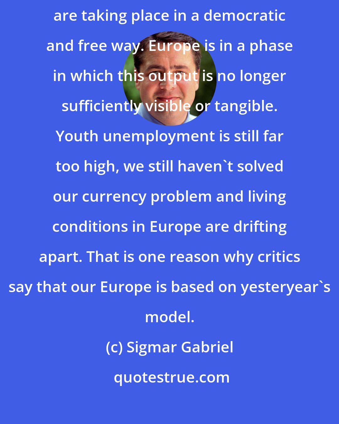 Sigmar Gabriel: Less and less is the question being asked as to whether developments are taking place in a democratic and free way. Europe is in a phase in which this output is no longer sufficiently visible or tangible. Youth unemployment is still far too high, we still haven't solved our currency problem and living conditions in Europe are drifting apart. That is one reason why critics say that our Europe is based on yesteryear's model.